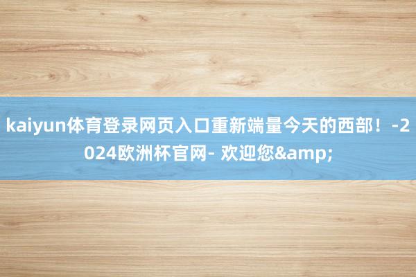 kaiyun体育登录网页入口重新端量今天的西部！-2024欧洲杯官网- 欢迎您&