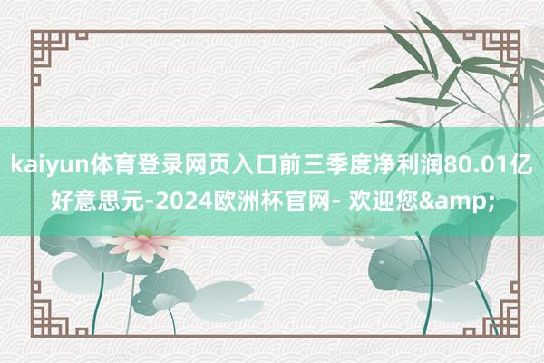 kaiyun体育登录网页入口前三季度净利润80.01亿好意思元-2024欧洲杯官网- 欢迎您&