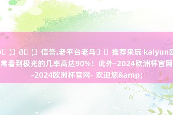 🦄🦄信誉.老平台老马✔️推荐来玩 kaiyun欧洲杯app因此常常看到极光的几率高达90%！此外-2024欧洲杯官网- 欢迎您&