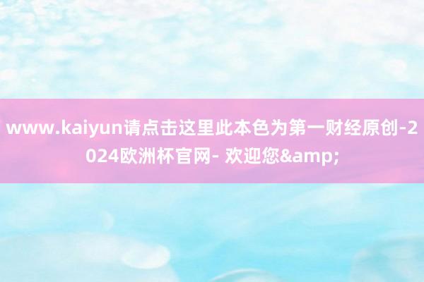www.kaiyun请点击这里此本色为第一财经原创-2024欧洲杯官网- 欢迎您&