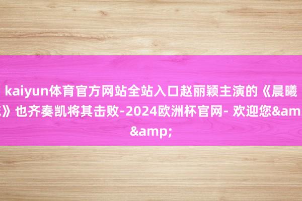 kaiyun体育官方网站全站入口赵丽颖主演的《晨曦花》也齐奏凯将其击败-2024欧洲杯官网- 欢迎您&