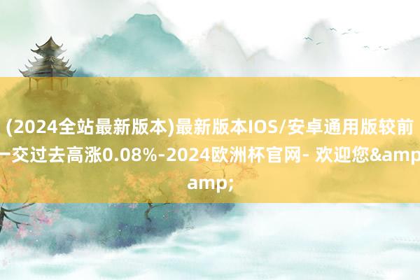 (2024全站最新版本)最新版本IOS/安卓通用版较前一交过去高涨0.08%-2024欧洲杯官网- 欢迎您&