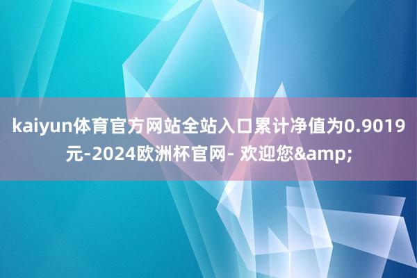 kaiyun体育官方网站全站入口累计净值为0.9019元-2024欧洲杯官网- 欢迎您&