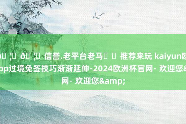 🦄🦄信誉.老平台老马✔️推荐来玩 kaiyun欧洲杯app过境免签技巧渐渐延伸-2024欧洲杯官网- 欢迎您&