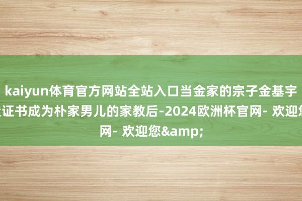 kaiyun体育官方网站全站入口当金家的宗子金基宇凭借伪造证书成为朴家男儿的家教后-2024欧洲杯官网- 欢迎您&