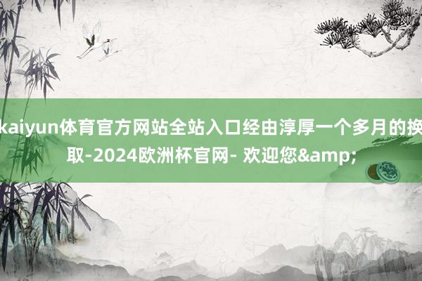 kaiyun体育官方网站全站入口经由淳厚一个多月的换取-2024欧洲杯官网- 欢迎您&