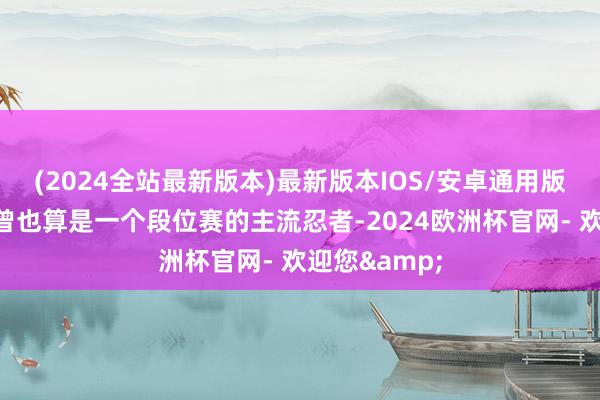 (2024全站最新版本)最新版本IOS/安卓通用版忍战带土也曾也算是一个段位赛的主流忍者-2024欧洲杯官网- 欢迎您&