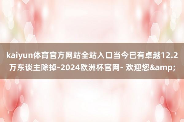 kaiyun体育官方网站全站入口当今已有卓越12.2万东谈主除掉-2024欧洲杯官网- 欢迎您&
