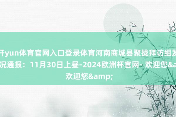 开yun体育官网入口登录体育河南商城县聚拢拜访组发布情况通报:11月30日上昼-2024欧洲杯官网- 欢迎您&