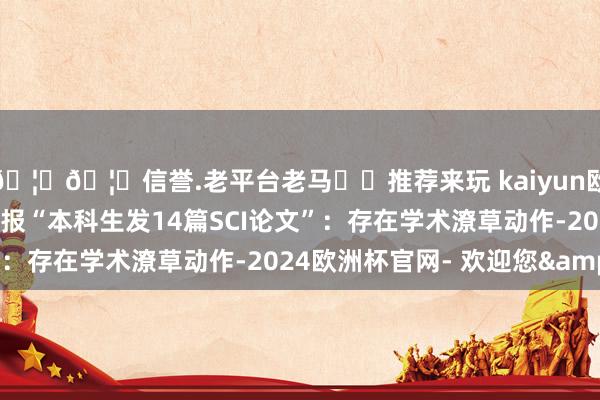 🦄🦄信誉.老平台老马✔️推荐来玩 kaiyun欧洲杯app重庆大学通报“本科生发14篇SCI论文”：存在学术潦草动作-2024欧洲杯官网- 欢迎您&