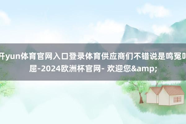 开yun体育官网入口登录体育供应商们不错说是鸣冤叫屈-2024欧洲杯官网- 欢迎您&