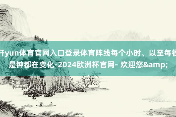 开yun体育官网入口登录体育阵线每个小时、以至每很是钟都在变化-2024欧洲杯官网- 欢迎您&