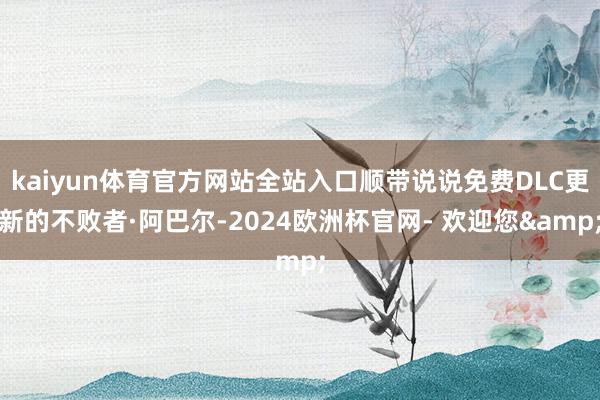 kaiyun体育官方网站全站入口顺带说说免费DLC更新的不败者·阿巴尔-2024欧洲杯官网- 欢迎您&