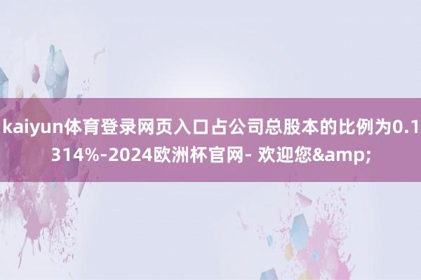 kaiyun体育登录网页入口占公司总股本的比例为0.1314%-2024欧洲杯官网- 欢迎您&