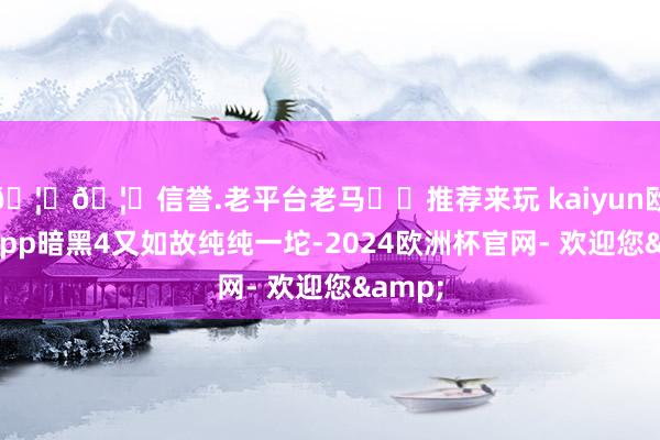 🦄🦄信誉.老平台老马✔️推荐来玩 kaiyun欧洲杯app暗黑4又如故纯纯一坨-2024欧洲杯官网- 欢迎您&