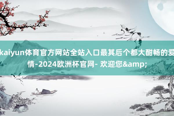 kaiyun体育官方网站全站入口最其后个都大酣畅的爱情-2024欧洲杯官网- 欢迎您&