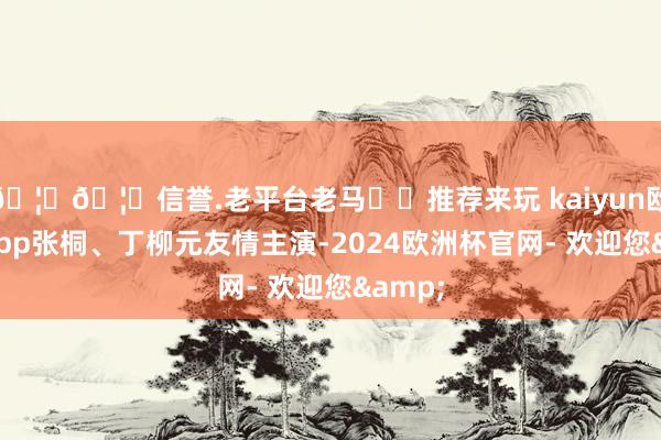 🦄🦄信誉.老平台老马✔️推荐来玩 kaiyun欧洲杯app张桐、丁柳元友情主演-2024欧洲杯官网- 欢迎您&