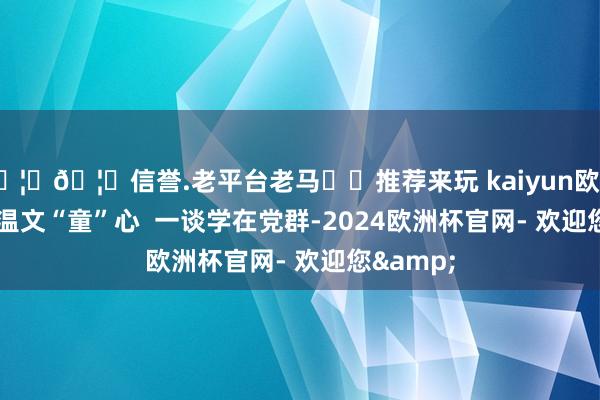 🦄🦄信誉.老平台老马✔️推荐来玩 kaiyun欧洲杯app  温文“童”心  一谈学在党群-2024欧洲杯官网- 欢迎您&
