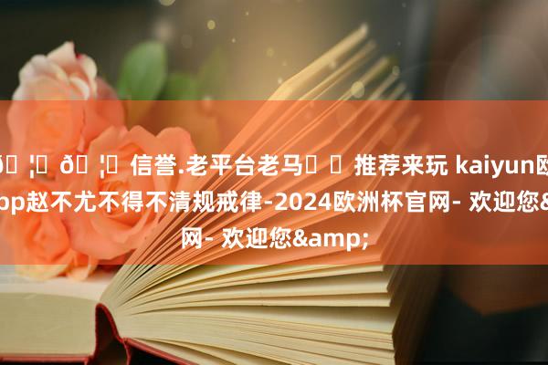 🦄🦄信誉.老平台老马✔️推荐来玩 kaiyun欧洲杯app赵不尤不得不清规戒律-2024欧洲杯官网- 欢迎您&