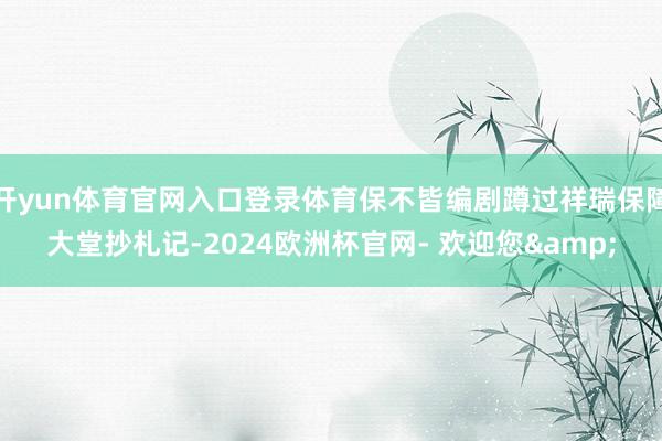 开yun体育官网入口登录体育保不皆编剧蹲过祥瑞保障大堂抄札记-2024欧洲杯官网- 欢迎您&