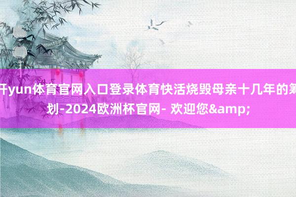 开yun体育官网入口登录体育快活烧毁母亲十几年的筹划-2024欧洲杯官网- 欢迎您&