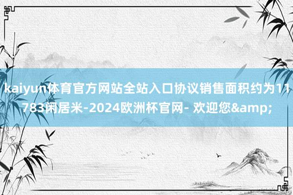 kaiyun体育官方网站全站入口协议销售面积约为11783闲居米-2024欧洲杯官网- 欢迎您&