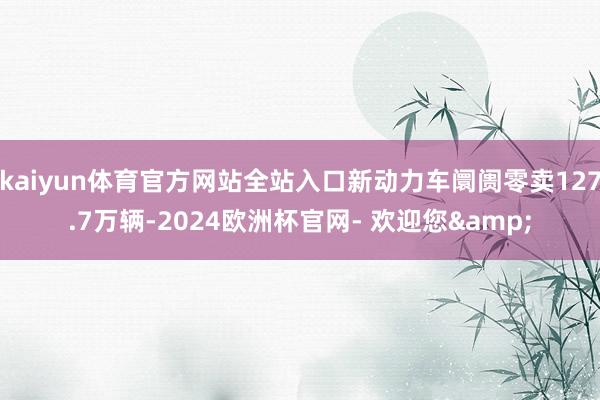 kaiyun体育官方网站全站入口新动力车阛阓零卖127.7万辆-2024欧洲杯官网- 欢迎您&