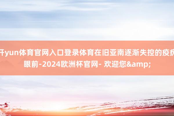 开yun体育官网入口登录体育在旧亚南逐渐失控的疫疠眼前-2024欧洲杯官网- 欢迎您&