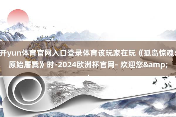 开yun体育官网入口登录体育该玩家在玩《孤岛惊魂：原始屠戮》时-2024欧洲杯官网- 欢迎您&