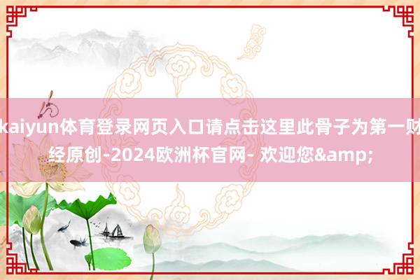 kaiyun体育登录网页入口请点击这里此骨子为第一财经原创-2024欧洲杯官网- 欢迎您&