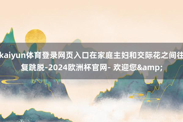 kaiyun体育登录网页入口在家庭主妇和交际花之间往复跳脱-2024欧洲杯官网- 欢迎您&