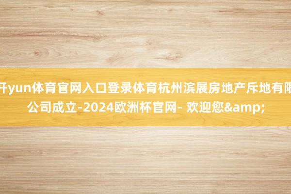 开yun体育官网入口登录体育杭州滨展房地产斥地有限公司成立-2024欧洲杯官网- 欢迎您&