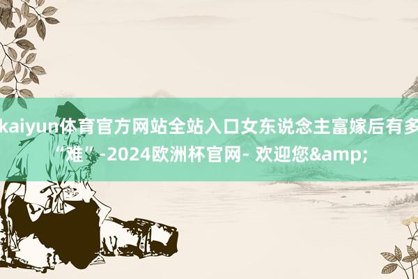 kaiyun体育官方网站全站入口女东说念主富嫁后有多“难”-2024欧洲杯官网- 欢迎您&