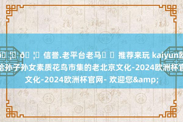 🦄🦄信誉.老平台老马✔️推荐来玩 kaiyun欧洲杯app里里外外给孙子孙女素质花鸟市集的老北京文化-2024欧洲杯官网- 欢迎您&