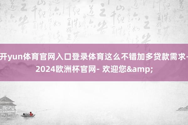 开yun体育官网入口登录体育这么不错加多贷款需求-2024欧洲杯官网- 欢迎您&