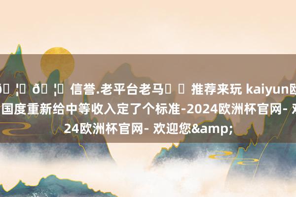 🦄🦄信誉.老平台老马✔️推荐来玩 kaiyun欧洲杯app其后国度重新给中等收入定了个标准-2024欧洲杯官网- 欢迎您&