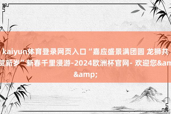 kaiyun体育登录网页入口“嘉应盛景满团圆 龙狮共舞贺新岁”新春千里浸游-2024欧洲杯官网- 欢迎您&