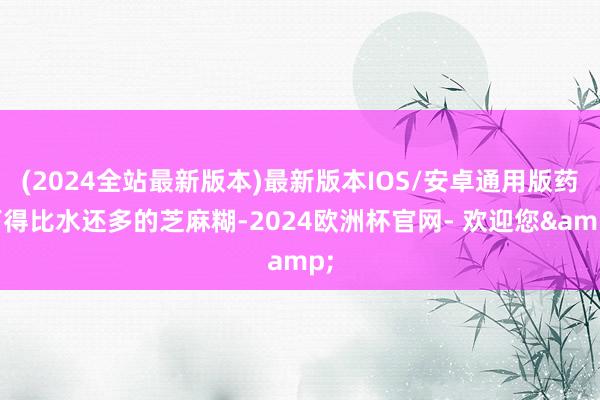(2024全站最新版本)最新版本IOS/安卓通用版药下得比水还多的芝麻糊-2024欧洲杯官网- 欢迎您&