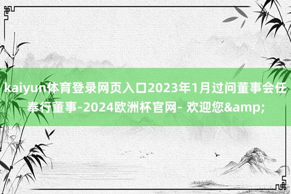 kaiyun体育登录网页入口2023年1月过问董事会任奉行董事-2024欧洲杯官网- 欢迎您&