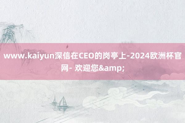 www.kaiyun深信在CEO的岗亭上-2024欧洲杯官网- 欢迎您&