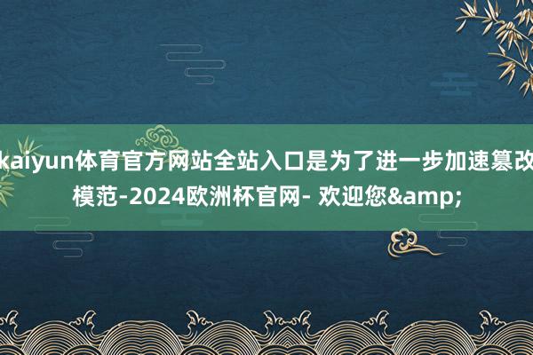 kaiyun体育官方网站全站入口是为了进一步加速篡改模范-2024欧洲杯官网- 欢迎您&