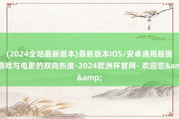 (2024全站最新版本)最新版本IOS/安卓通用版提高游戏与电影的双向热度-2024欧洲杯官网- 欢迎您&