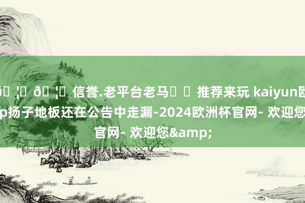 🦄🦄信誉.老平台老马✔️推荐来玩 kaiyun欧洲杯app扬子地板还在公告中走漏-2024欧洲杯官网- 欢迎您&