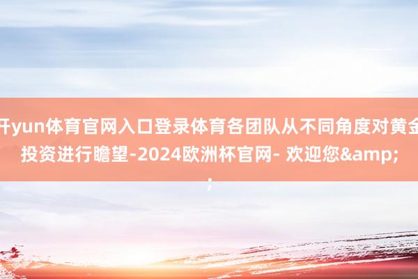 开yun体育官网入口登录体育各团队从不同角度对黄金投资进行瞻望-2024欧洲杯官网- 欢迎您&