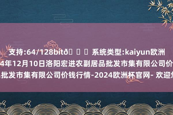 支持:64/128bit🍏系统类型:kaiyun欧洲杯appApp官方下载2024年12月10日洛阳宏进农副居品批发市集有限公司价钱行情-2024欧洲杯官网- 欢迎您&