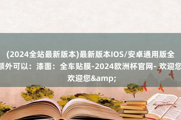 (2024全站最新版本)最新版本IOS/安卓通用版全体气象额外可以：漆面：全车贴膜-2024欧洲杯官网- 欢迎您&