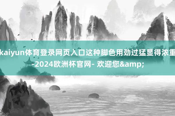 kaiyun体育登录网页入口这种脚色用劲过猛显得浓重-2024欧洲杯官网- 欢迎您&