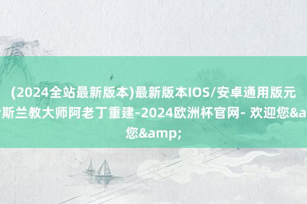 (2024全站最新版本)最新版本IOS/安卓通用版元代伊斯兰教大师阿老丁重建-2024欧洲杯官网- 欢迎您&