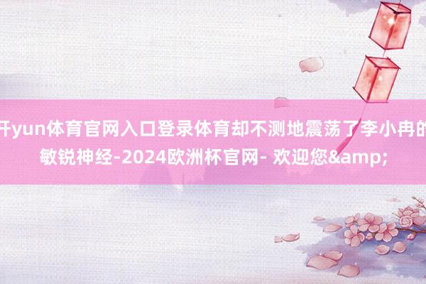 开yun体育官网入口登录体育却不测地震荡了李小冉的敏锐神经-2024欧洲杯官网- 欢迎您&