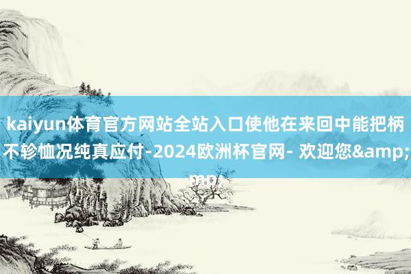 kaiyun体育官方网站全站入口使他在来回中能把柄不轸恤况纯真应付-2024欧洲杯官网- 欢迎您&
